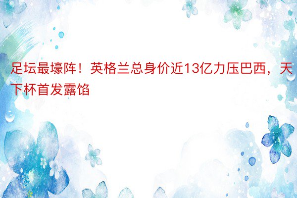 足坛最壕阵！英格兰总身价近13亿力压巴西，天下杯首发露馅